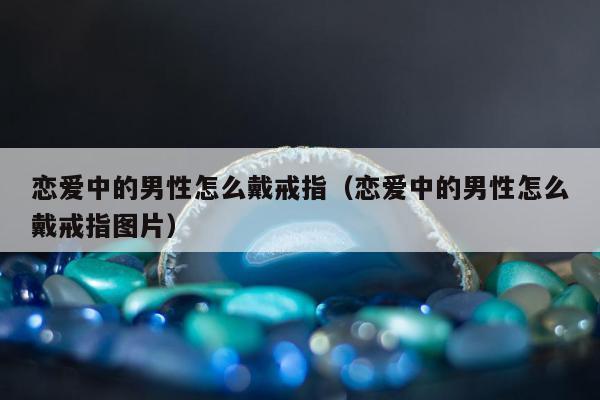 恋爱中的男性怎么戴戒指（恋爱中的男性怎么戴戒指图片）
