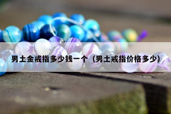 男土金戒指多少钱一个（男土戒指价格多少）