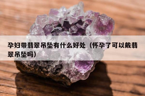 孕妇带翡翠吊坠有什么好处（怀孕了可以戴翡翠吊坠吗）