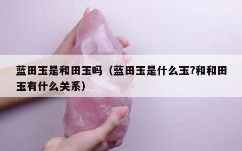 蓝田玉是和田玉吗（蓝田玉是什么玉?和和田玉有什么关系）