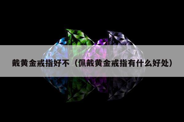 戴黄金戒指好不（佩戴黄金戒指有什么好处）