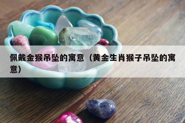 佩戴金猴吊坠的寓意（黄金生肖猴子吊坠的寓意）