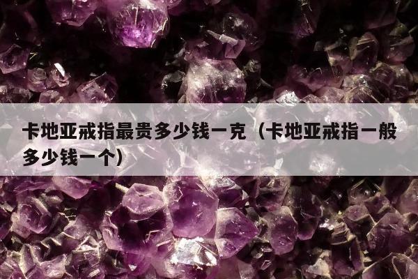 卡地亚戒指最贵多少钱一克（卡地亚戒指一般多少钱一个）