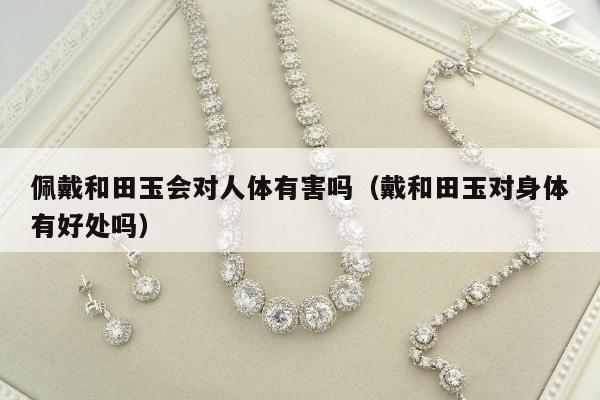 佩戴和田玉会对人体有害吗（戴和田玉对身体有好处吗）