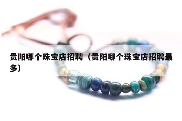 贵阳哪个珠宝店招聘（贵阳哪个珠宝店招聘最多）