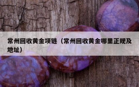 常州回收黄金项链（常州回收黄金哪里正规及地址）