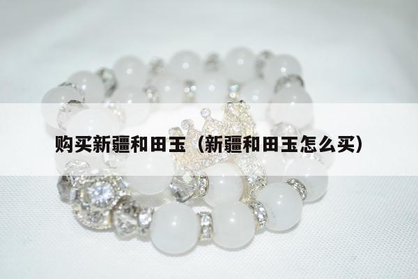 购买新疆和田玉（新疆和田玉怎么买）