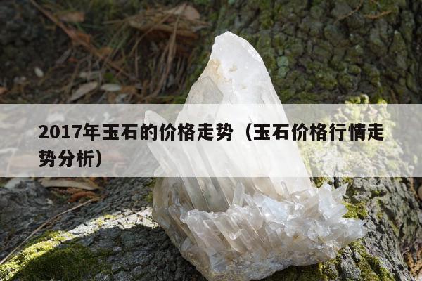 017年玉石的价格走势（玉石价格行情走势分析）"