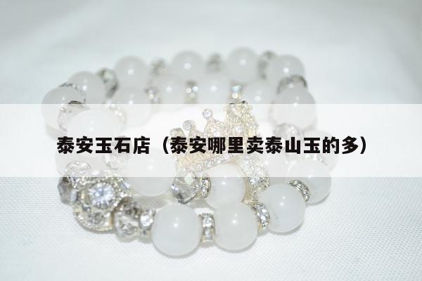 泰安玉石店（泰安哪里卖泰山玉的多）