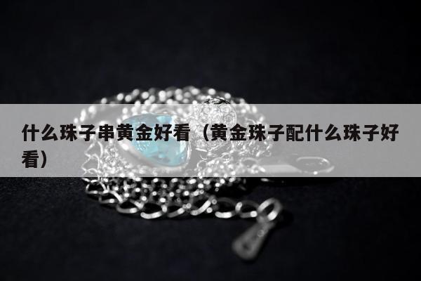 什么珠子串黄金好看（黄金珠子配什么珠子好看）