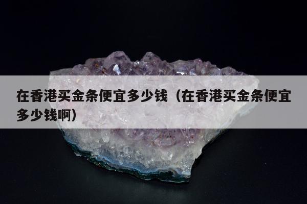 在香港买金条便宜多少钱（在香港买金条便宜多少钱啊）