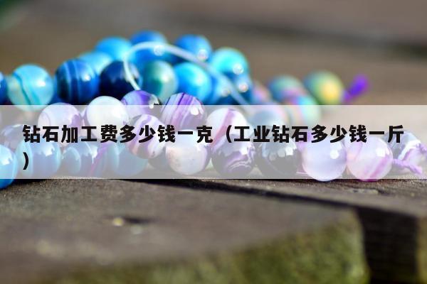 钻石加工费多少钱一克（工业钻石多少钱一斤）