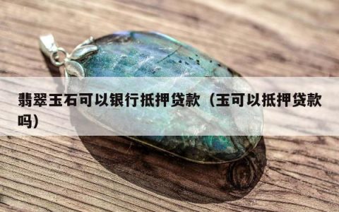 翡翠玉石可以银行抵押贷款（玉可以抵押贷款吗）