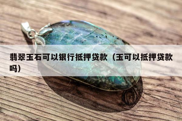 翡翠玉石可以银行抵押贷款（玉可以抵押贷款吗）