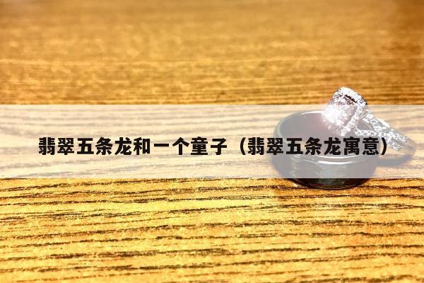 翡翠五条龙和一个童子（翡翠五条龙寓意）