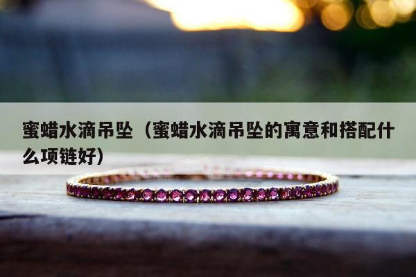 蜜蜡水滴吊坠（蜜蜡水滴吊坠的寓意和搭配什么项链好）