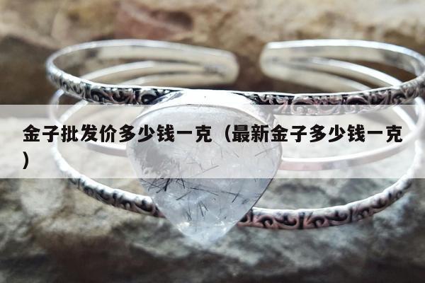 金子批发价多少钱一克（最新金子多少钱一克）