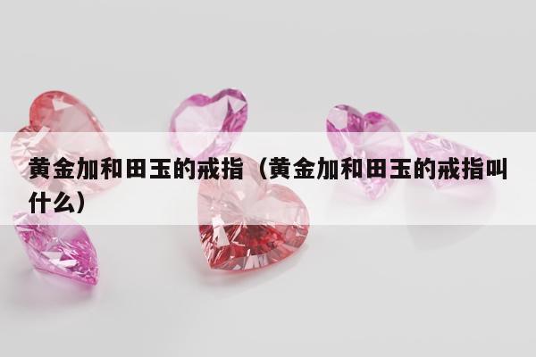 黄金加和田玉的戒指（黄金加和田玉的戒指叫什么）