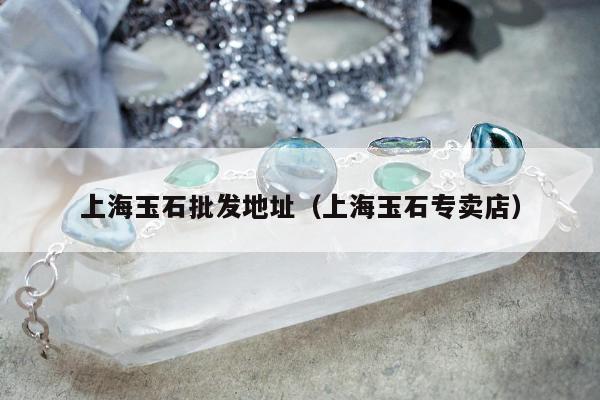 上海玉石批发地址（上海玉石专卖店）