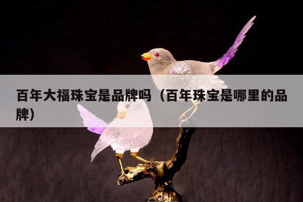百年大福珠宝是品牌吗（百年珠宝是哪里的品牌）