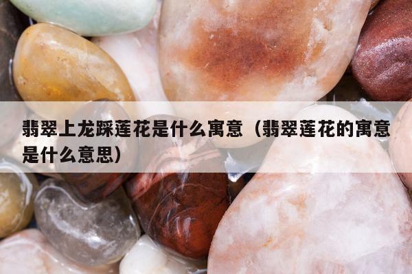 翡翠上龙踩莲花是什么寓意（翡翠莲花的寓意是什么意思）