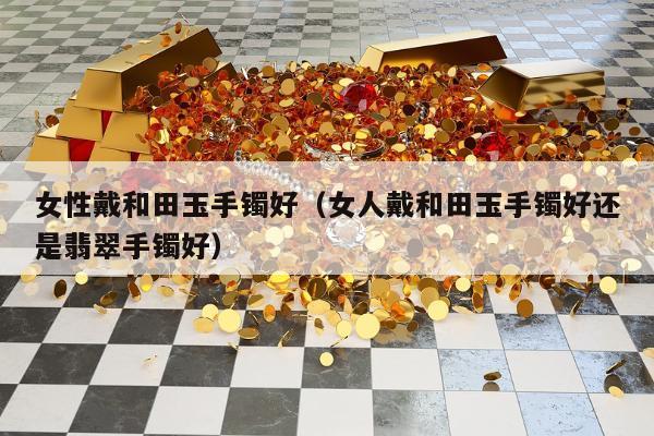 女性戴和田玉手镯好（女人戴和田玉手镯好还是翡翠手镯好）