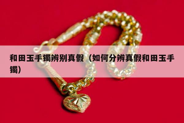 和田玉手镯辨别真假（如何分辨真假和田玉手镯）