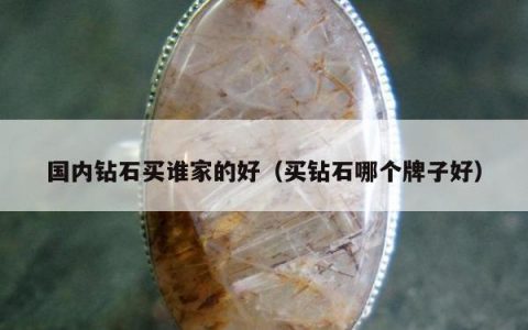 国内钻石买谁家的好（买钻石哪个牌子好）