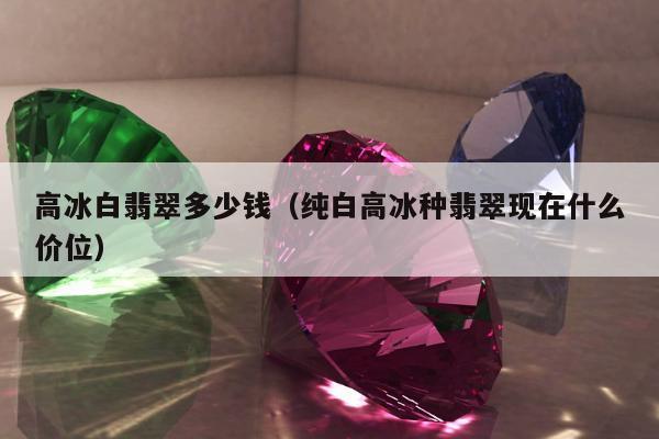 高冰白翡翠多少钱（纯白高冰种翡翠现在什么价位）