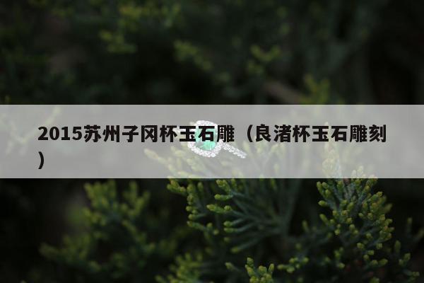 015苏州子冈杯玉石雕（良渚杯玉石雕刻）"