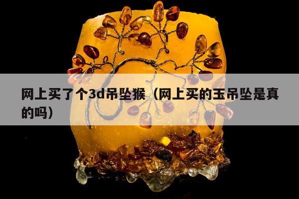 网上买了个3d吊坠猴（网上买的玉吊坠是真的吗）
