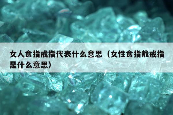 女人食指戒指代表什么意思（女性食指戴戒指是什么意思）