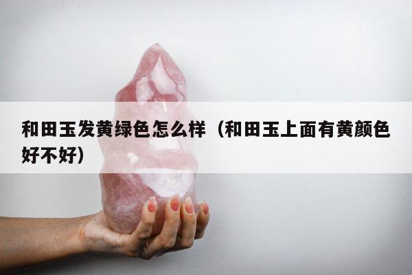 和田玉发黄绿色怎么样（和田玉上面有黄颜色好不好）