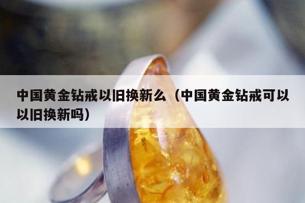 中国黄金钻戒以旧换新么（中国黄金钻戒可以以旧换新吗）