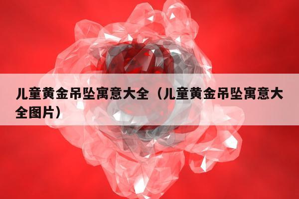 儿童黄金吊坠寓意大全（儿童黄金吊坠寓意大全图片）