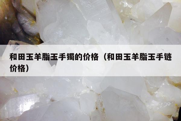和田玉羊脂玉手镯的价格（和田玉羊脂玉手链价格）