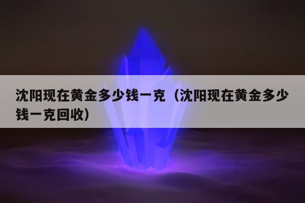 沈阳现在黄金多少钱一克（沈阳现在黄金多少钱一克回收）