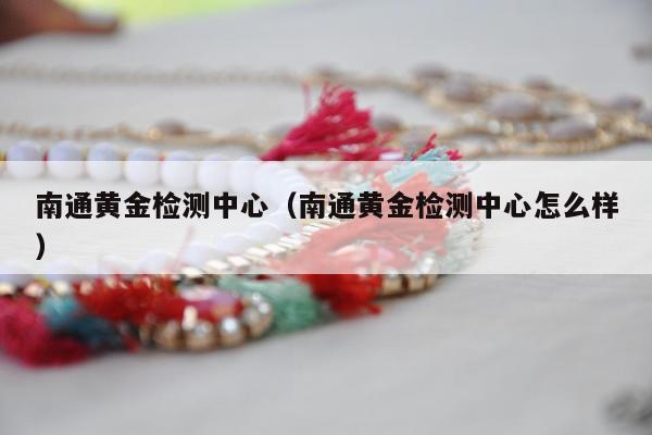 南通黄金检测中心（南通黄金检测中心怎么样）