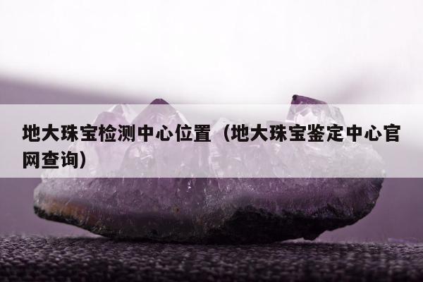 地大珠宝检测中心位置（地大珠宝鉴定中心官网查询）