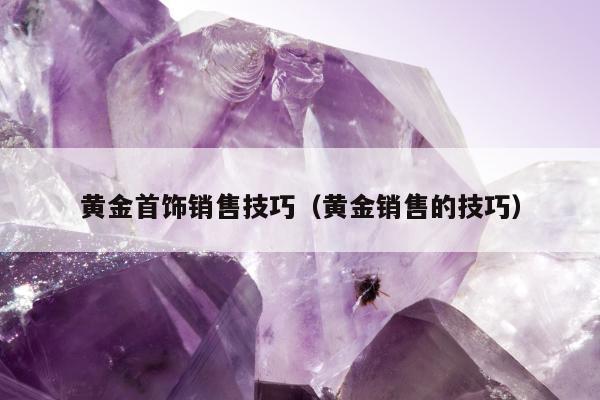 黄金首饰销售技巧（黄金销售的技巧）