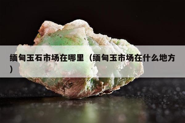 缅甸玉石市场在哪里（缅甸玉市场在什么地方）