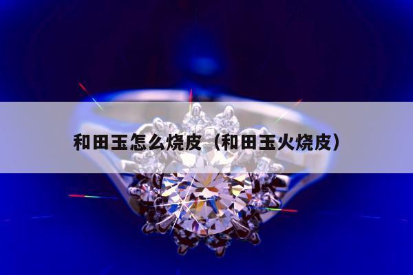 和田玉怎么烧皮（和田玉火烧皮）