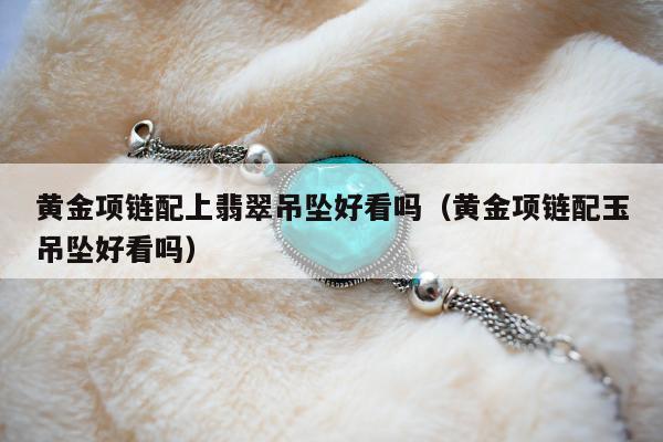 黄金项链配上翡翠吊坠好看吗（黄金项链配玉吊坠好看吗）