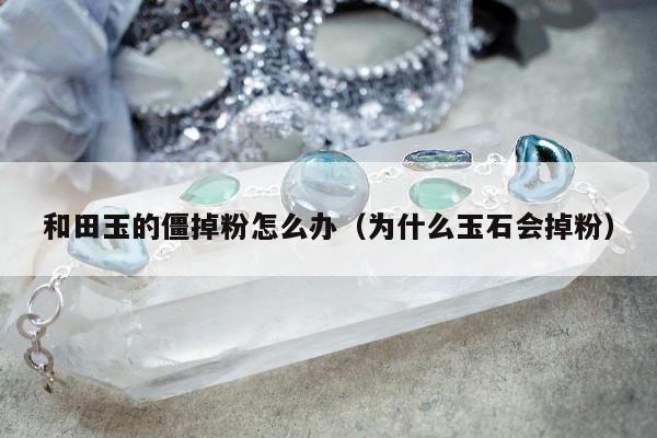 和田玉的僵掉粉怎么办（为什么玉石会掉粉）