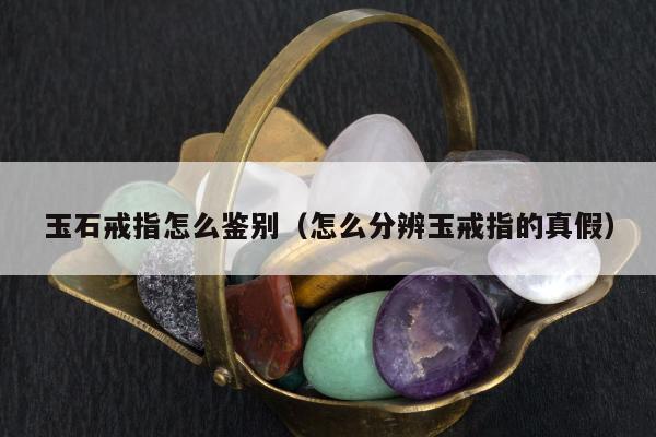 玉石戒指怎么鉴别（怎么分辨玉戒指的真假）