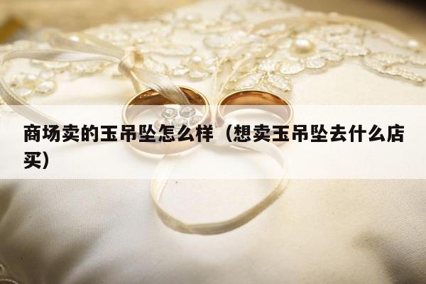 商场卖的玉吊坠怎么样（想卖玉吊坠去什么店买）