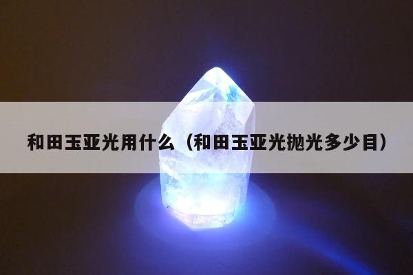 和田玉亚光用什么（和田玉亚光抛光多少目）