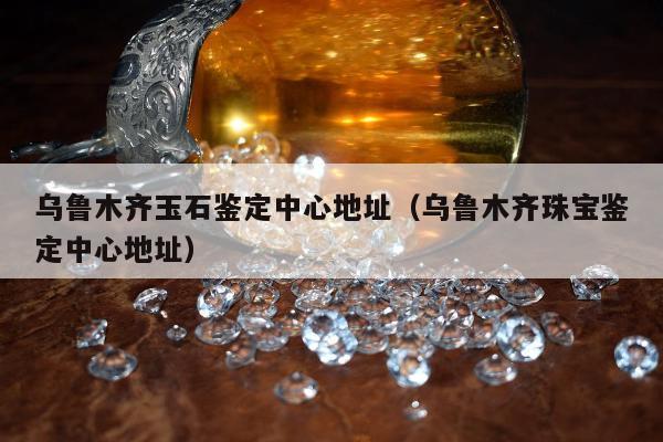 乌鲁木齐玉石鉴定中心地址（乌鲁木齐珠宝鉴定中心地址）