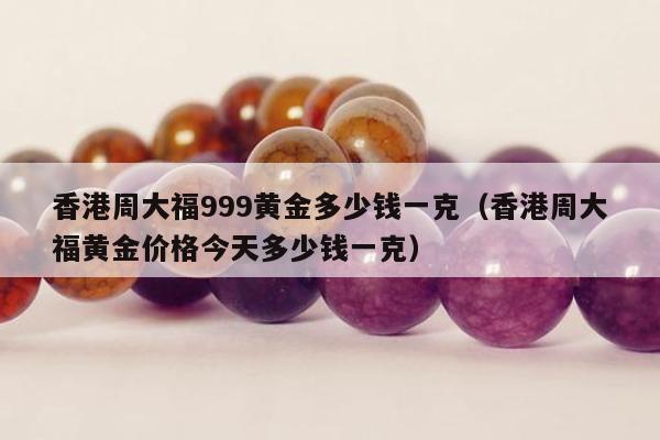 香港周大福999黄金多少钱一克（香港周大福黄金价格今天多少钱一克）