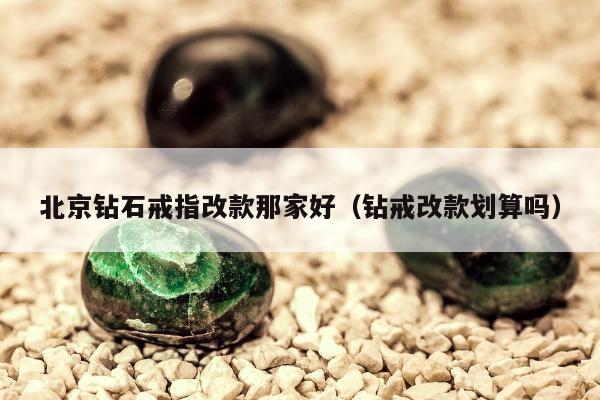 北京钻石戒指改款那家好（钻戒改款划算吗）